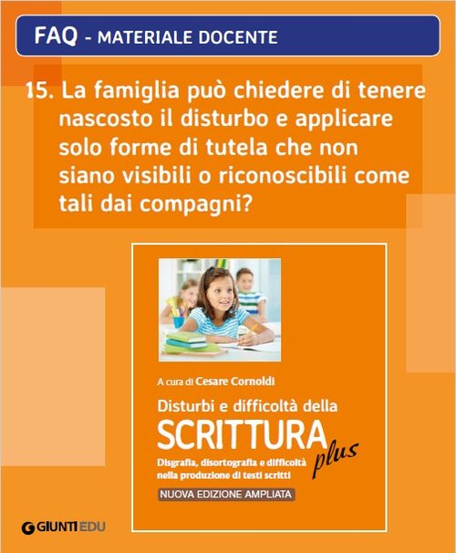 FAQ 15. La famiglia può chiedere di tenere nascosto il disturbo e applicare solo forme di tutela che non siano visibili o riconoscibili come tali dai compagni? (ed. PLUS) | Giunti Scuola FAQ 15. La famiglia può chiedere di tenere nascosto il disturbo e applicare solo forme di tutela che non siano visibili o riconoscibili come tali dai compagni? (ed. PLUS) | Giunti Scuola